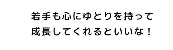 若手も心にゆとりを持って成長してくれるといいな！